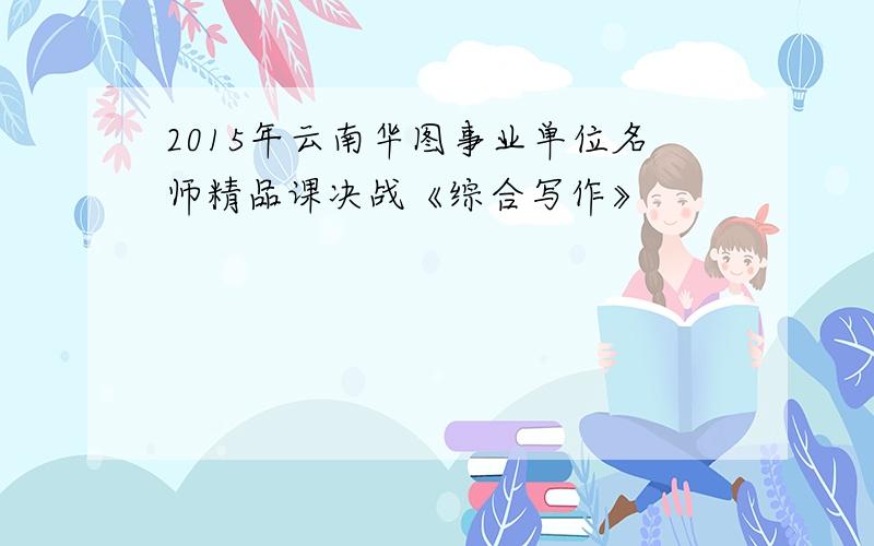 2015年云南华图事业单位名师精品课决战《综合写作》