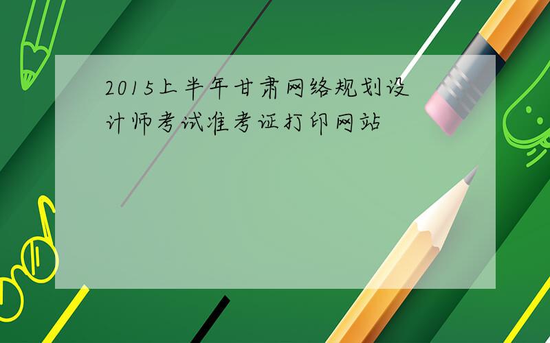 2015上半年甘肃网络规划设计师考试准考证打印网站