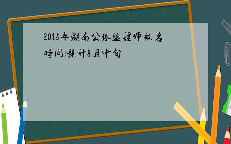 2015年湖南公路监理师报名时间：预计8月中旬