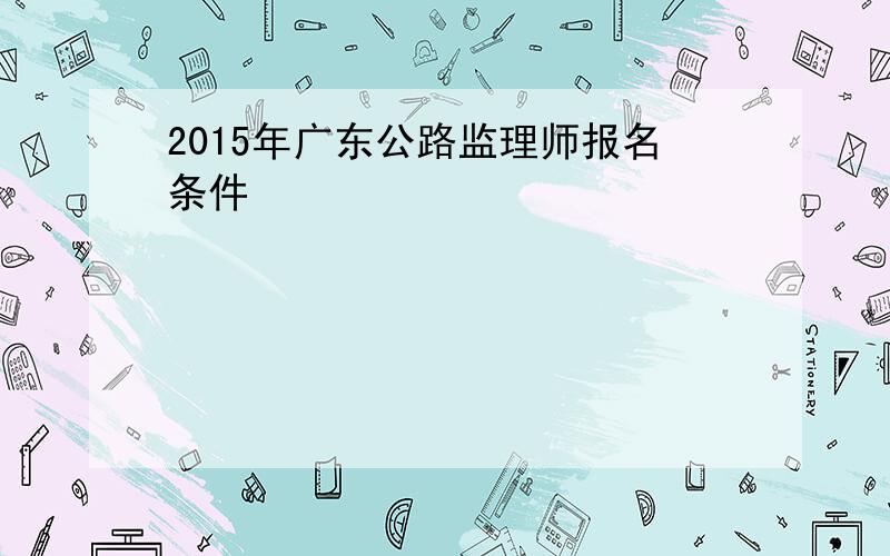 2015年广东公路监理师报名条件