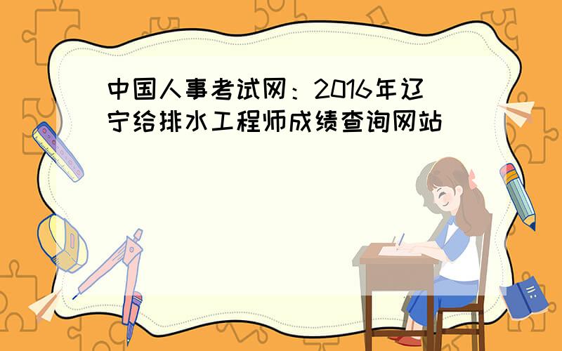 中国人事考试网：2016年辽宁给排水工程师成绩查询网站