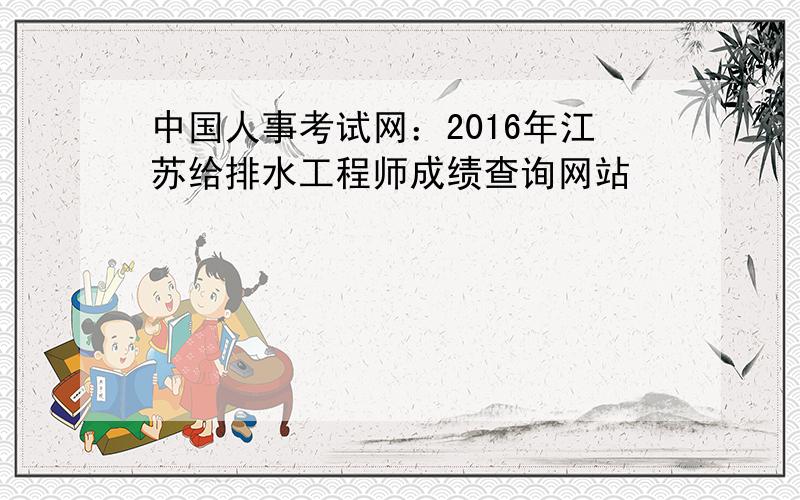 中国人事考试网：2016年江苏给排水工程师成绩查询网站