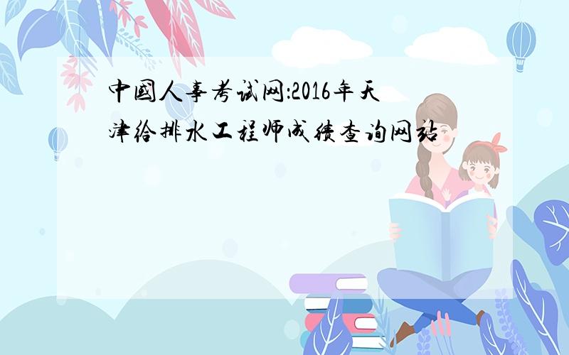 中国人事考试网：2016年天津给排水工程师成绩查询网站