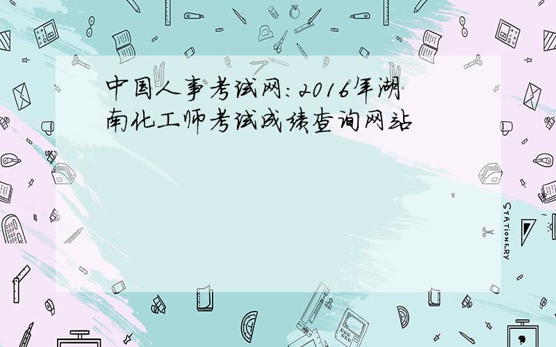 中国人事考试网：2016年湖南化工师考试成绩查询网站