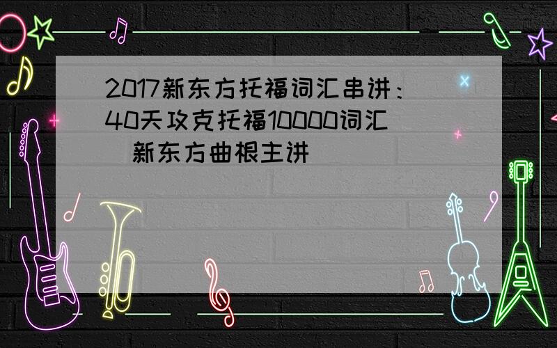 2017新东方托福词汇串讲：40天攻克托福10000词汇（新东方曲根主讲）