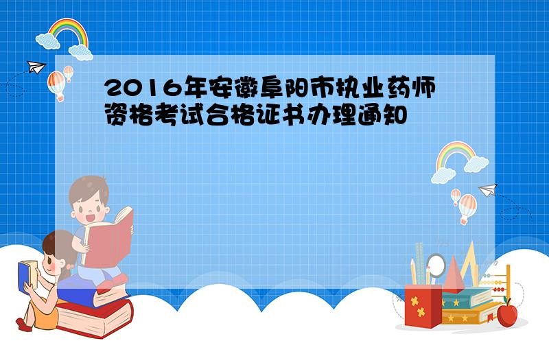 2016年安徽阜阳市执业药师资格考试合格证书办理通知