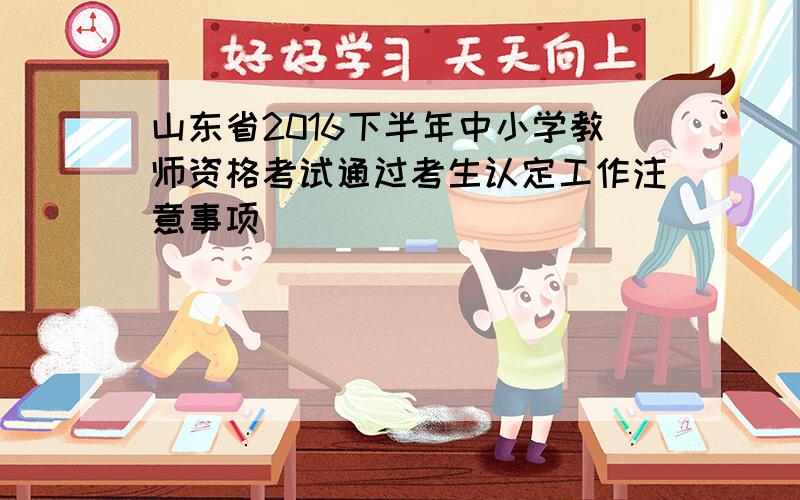 山东省2016下半年中小学教师资格考试通过考生认定工作注意事项