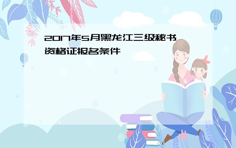 2017年5月黑龙江三级秘书资格证报名条件