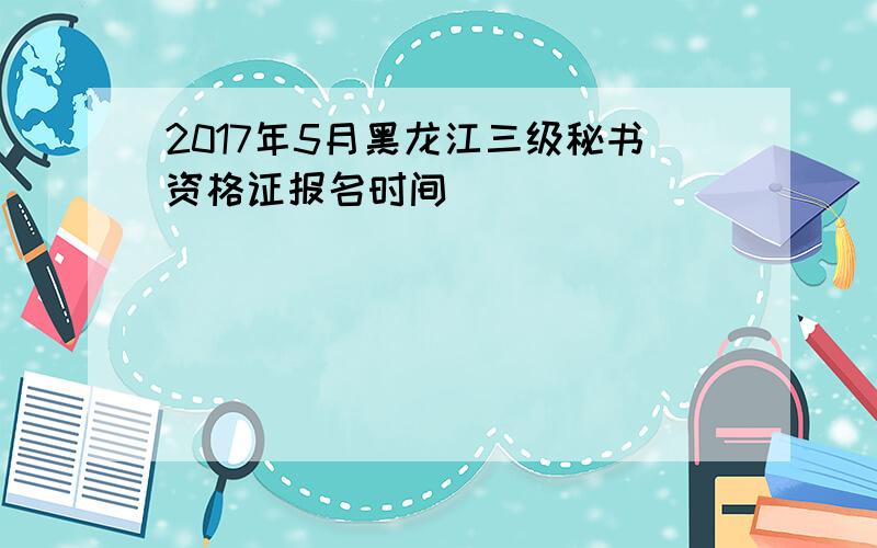 2017年5月黑龙江三级秘书资格证报名时间