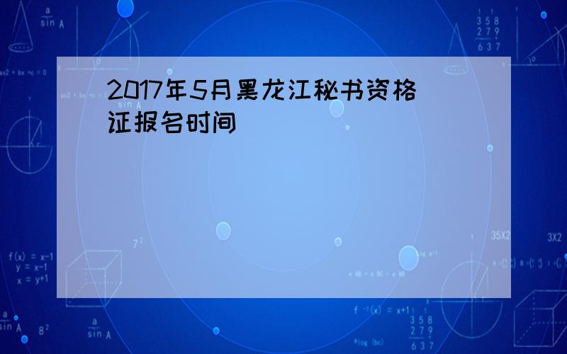 2017年5月黑龙江秘书资格证报名时间