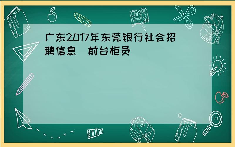广东2017年东莞银行社会招聘信息（前台柜员）