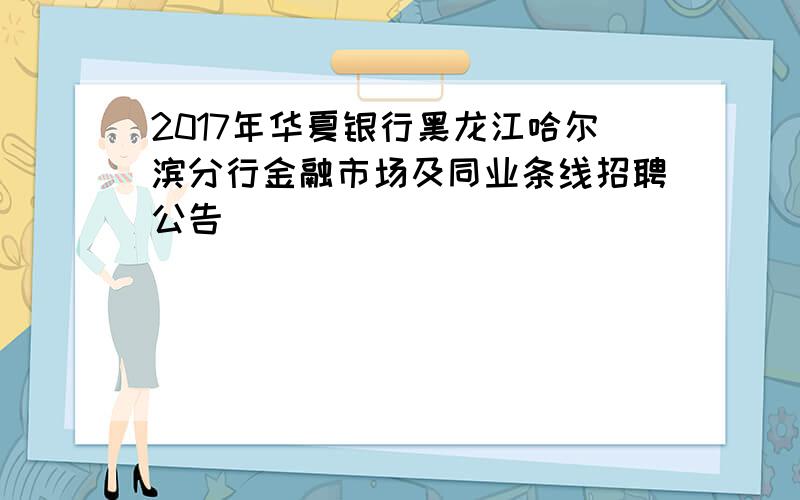 2017年华夏银行黑龙江哈尔滨分行金融市场及同业条线招聘公告