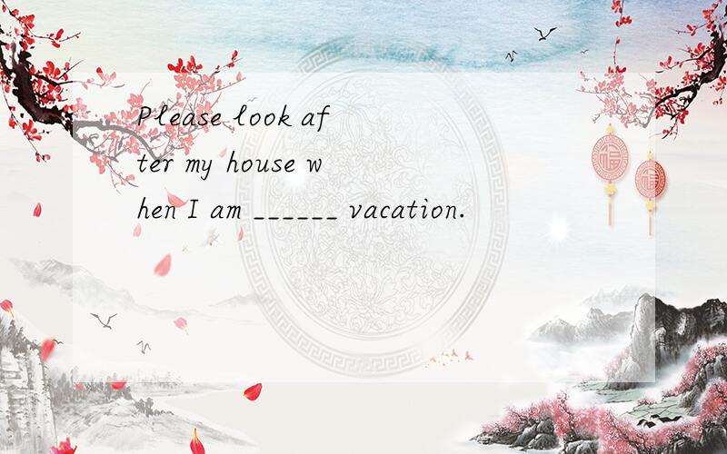 Please look after my house when I am ______ vacation.