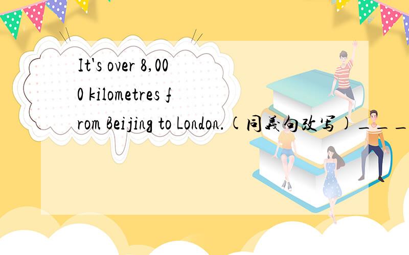 It's over 8,000 kilometres from Beijing to London.(同义句改写)_______ _______ from Beijing to London _______ _______ ________8,000 kilometres.