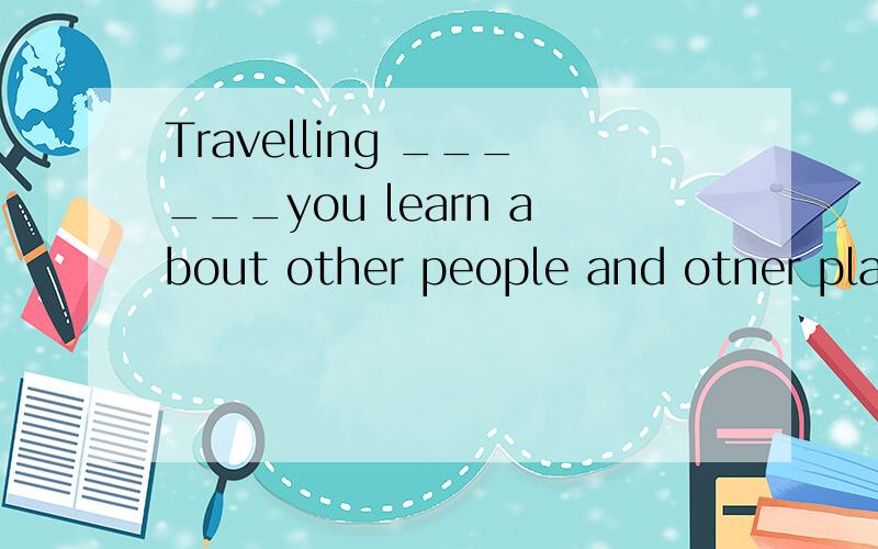 Travelling ______you learn about other people and otner places.help 还是 getshelps 和gets 选哪个？