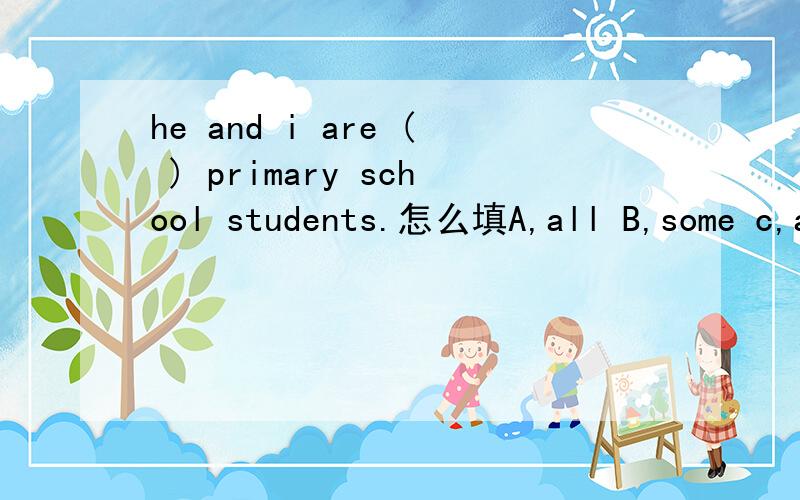 he and i are ( ) primary school students.怎么填A,all B,some c,anysent him to the n_____ hospital.n开头的英语单词