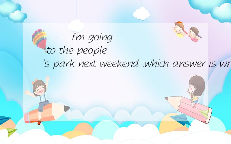 -----i'm going to the people's park next weekend .which answer is wrong?a have a good time b enjoy yourselvesc really?thanksd that sounds great