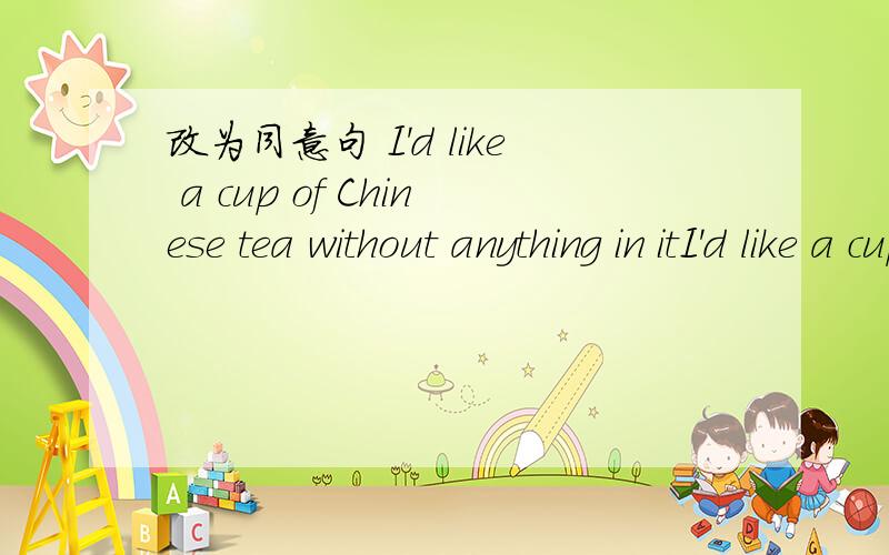改为同意句 I'd like a cup of Chinese tea without anything in itI'd like a cup of Chinese tea without anything in it.改为I___ a cup of Chinese tea with ____ in it.
