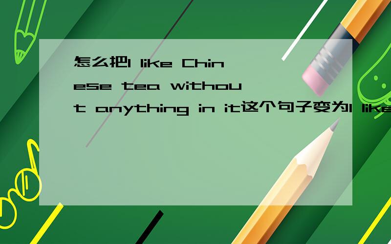 怎么把I like Chinese tea without anything in it这个句子变为I like Chinese tea ___ ___ in it