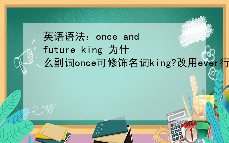 英语语法：once and future king 为什么副词once可修饰名词king?改用ever行不行?为什么?三个问请切题