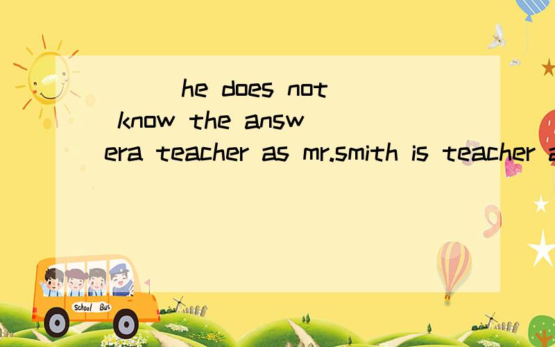 ___he does not know the answera teacher as mr.smith is teacher as mr.smith is why?