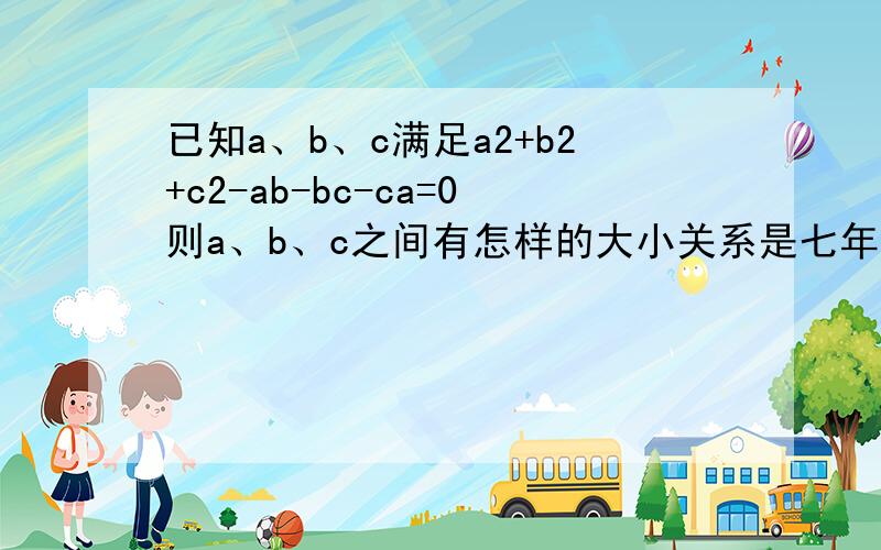 已知a、b、c满足a2+b2+c2-ab-bc-ca=0则a、b、c之间有怎样的大小关系是七年级下数学题