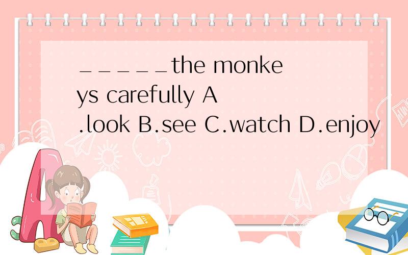 _____the monkeys carefully A.look B.see C.watch D.enjoy