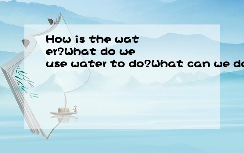 How is the water?What do we use water to do?What can we do to save water?请列举这些回答,例如：The water is important,useful,…… 快的并都对的先给好评!