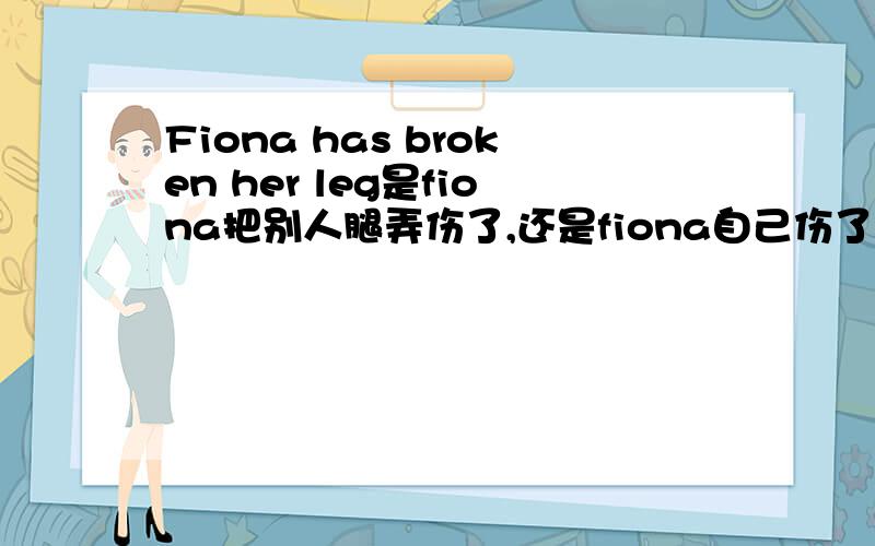 Fiona has broken her leg是fiona把别人腿弄伤了,还是fiona自己伤了?