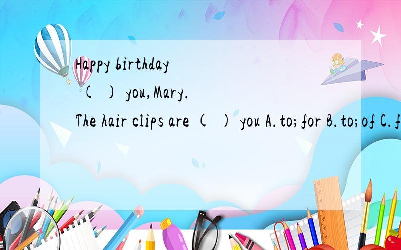 Happy birthday ( ) you,Mary.The hair clips are ( ) you A.to;for B.to;of C.for;to D.of;toWhat would you like?A.I like drinking B.I don't like tea.C.I'd love one D.some juiceLook at these __(sign).They are useful to you.Nick ___watches_ TV___ on Sunday