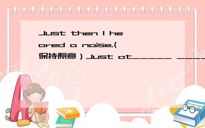 Just then I heared a noise.(保持原意）Just at_____ ______I heared a noise