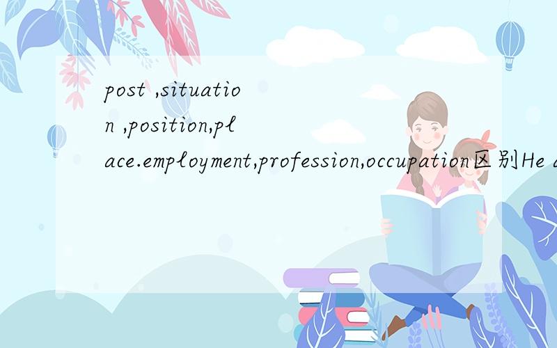 post ,situation ,position,place.employment,profession,occupation区别He asked me to lend him a hand,but i was not in a -----to help him at that time.A post B.situation C.position ..D.place ..为什么呢?
