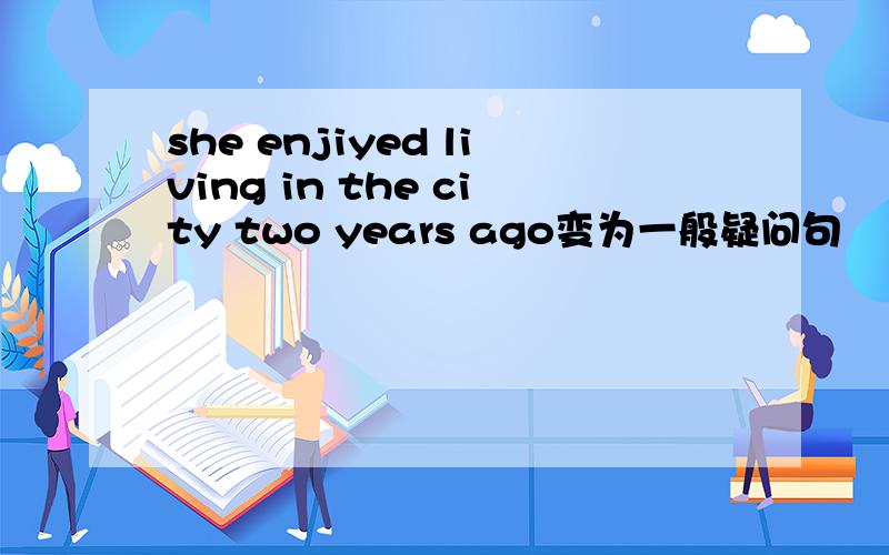 she enjiyed living in the city two years ago变为一般疑问句