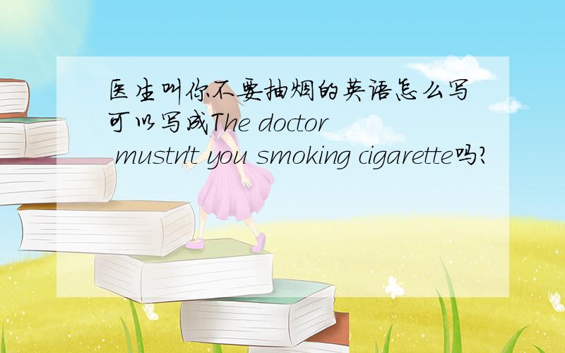 医生叫你不要抽烟的英语怎么写可以写成The doctor mustn't you smoking cigarette吗?