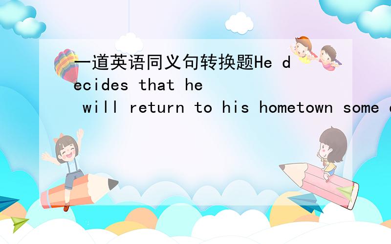 一道英语同义句转换题He decides that he will return to his hometown some day,He decides _____ _____ _____his hometown some day