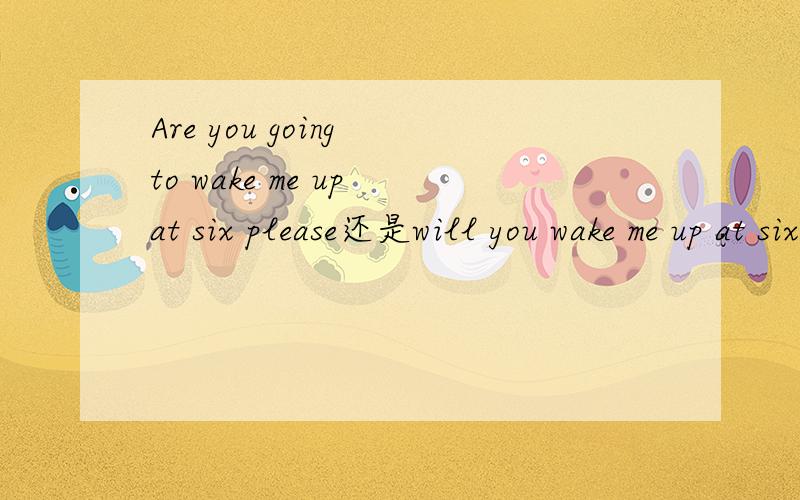 Are you going to wake me up at six please还是will you wake me up at six please