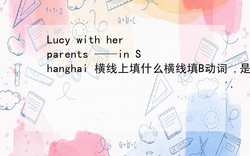 Lucy with her parents ——in Shanghai 横线上填什么横线填B动词 ,是is 还是lives