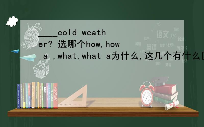 ____cold weather? 选哪个how,how a ,what,what a为什么,这几个有什么区别呢