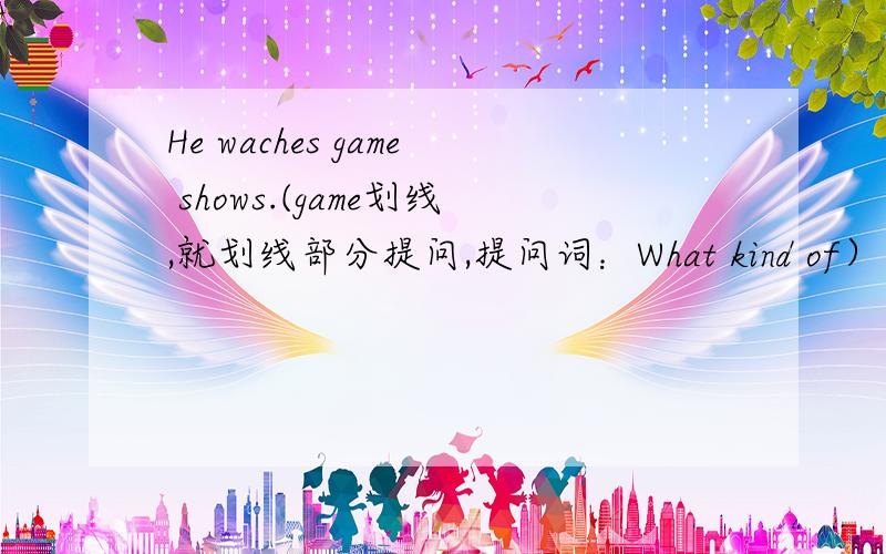 He waches game shows.(game划线,就划线部分提问,提问词：What kind of）