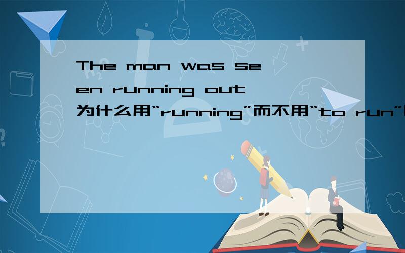 The man was seen running out为什么用“running”而不用“to run”呢?这是怎样的一个时态呢?