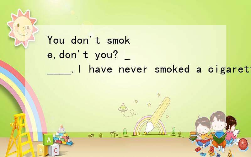 You don't smoke,don't you? _____.I have never smoked a cigarette before.