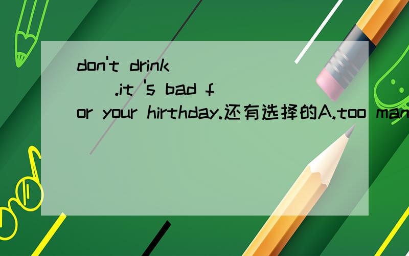 don't drink ____.it 's bad for your hirthday.还有选择的A.too many B.many too C.too many D.much toohirthday打错了，应该是 health 健康