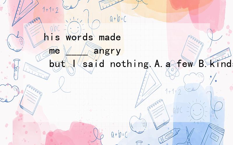 his words made me ____ angry but I said nothing.A.a few B.kinds of C.a kind of D.kind of请说明为什么.