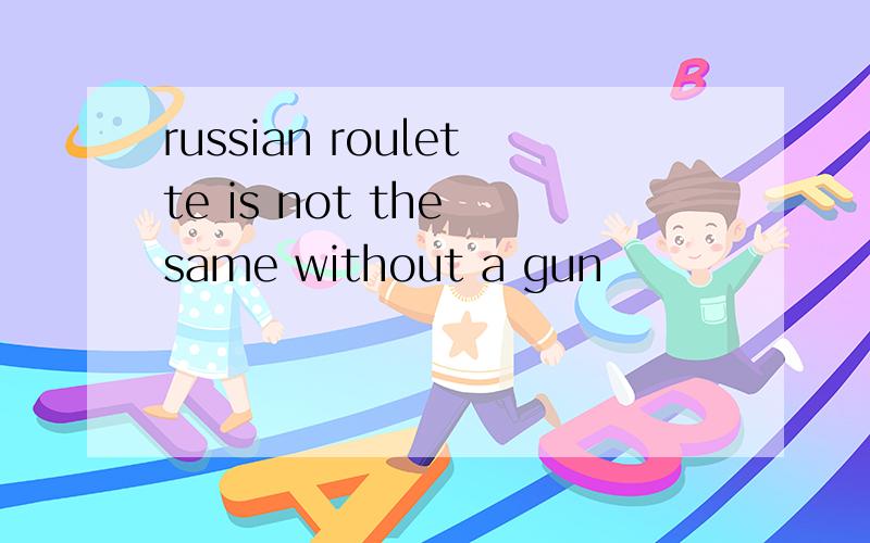russian roulette is not the same without a gun