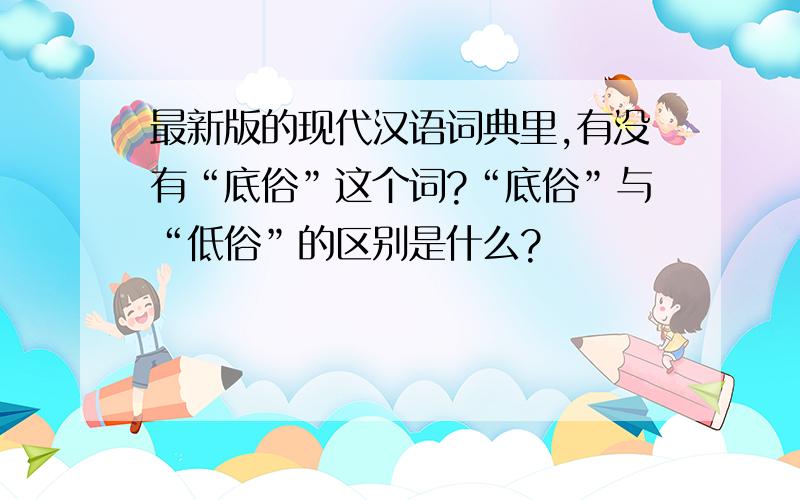 最新版的现代汉语词典里,有没有“底俗”这个词?“底俗”与“低俗”的区别是什么?