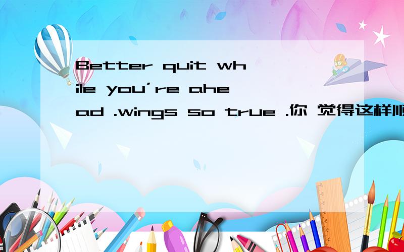 Better quit while you’re ahead .wings so true .你 觉得这样顺口
