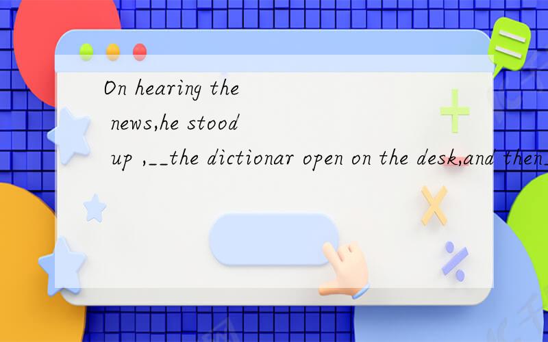 On hearing the news,he stood up ,__the dictionar open on the desk,and then__On hearing the news,he stood up ,__the dictionar open on the desk,and then___ out of the classroom.A．leaving; rushed B．left; rushed C．leaving; rushing D．left; rushing