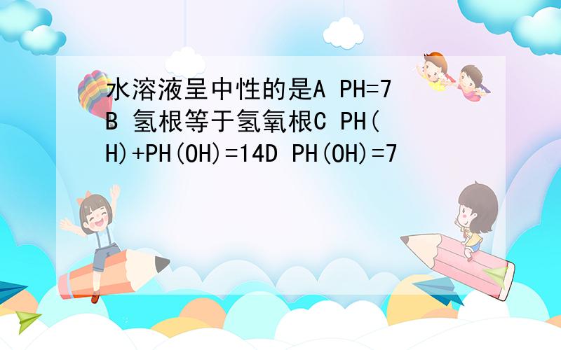 水溶液呈中性的是A PH=7B 氢根等于氢氧根C PH(H)+PH(OH)=14D PH(OH)=7