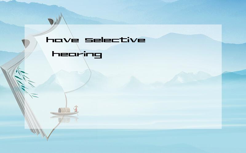 have selective hearing