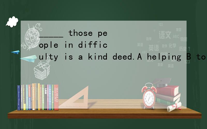 _____ those people in difficulty is a kind deed.A helping B to help如何选